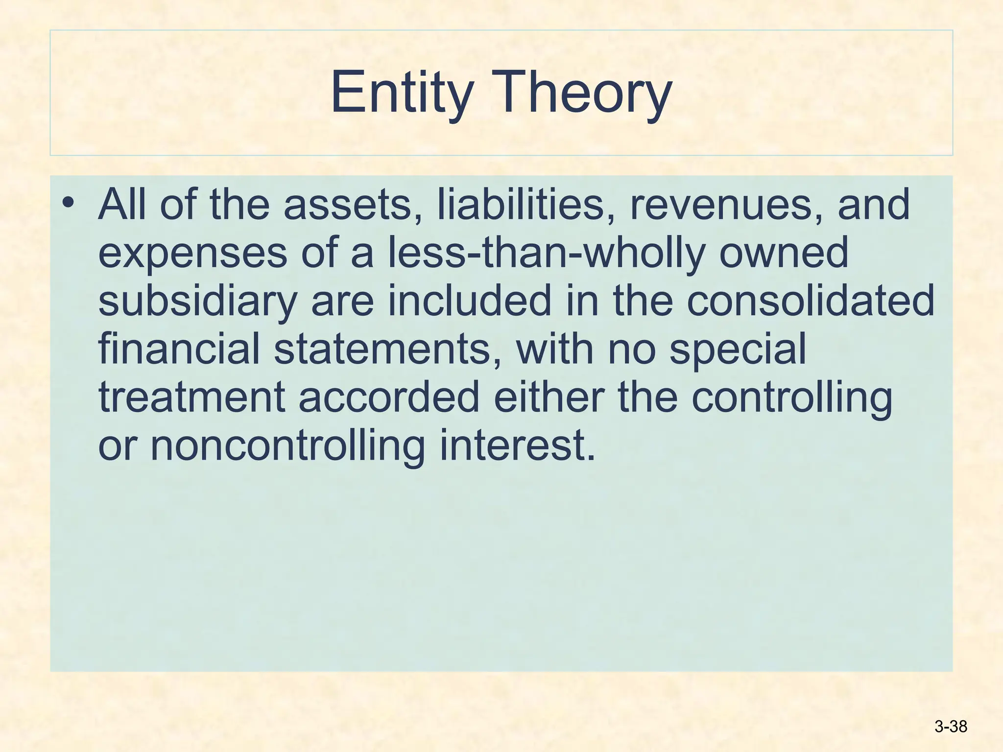 3-38
Entity Theory
• All of the assets, liabilities, revenues, and
expenses of a less-than-wholly owned
subsidiary are included in the consolidated
financial statements, with no special
treatment accorded either the controlling
or noncontrolling interest.
 