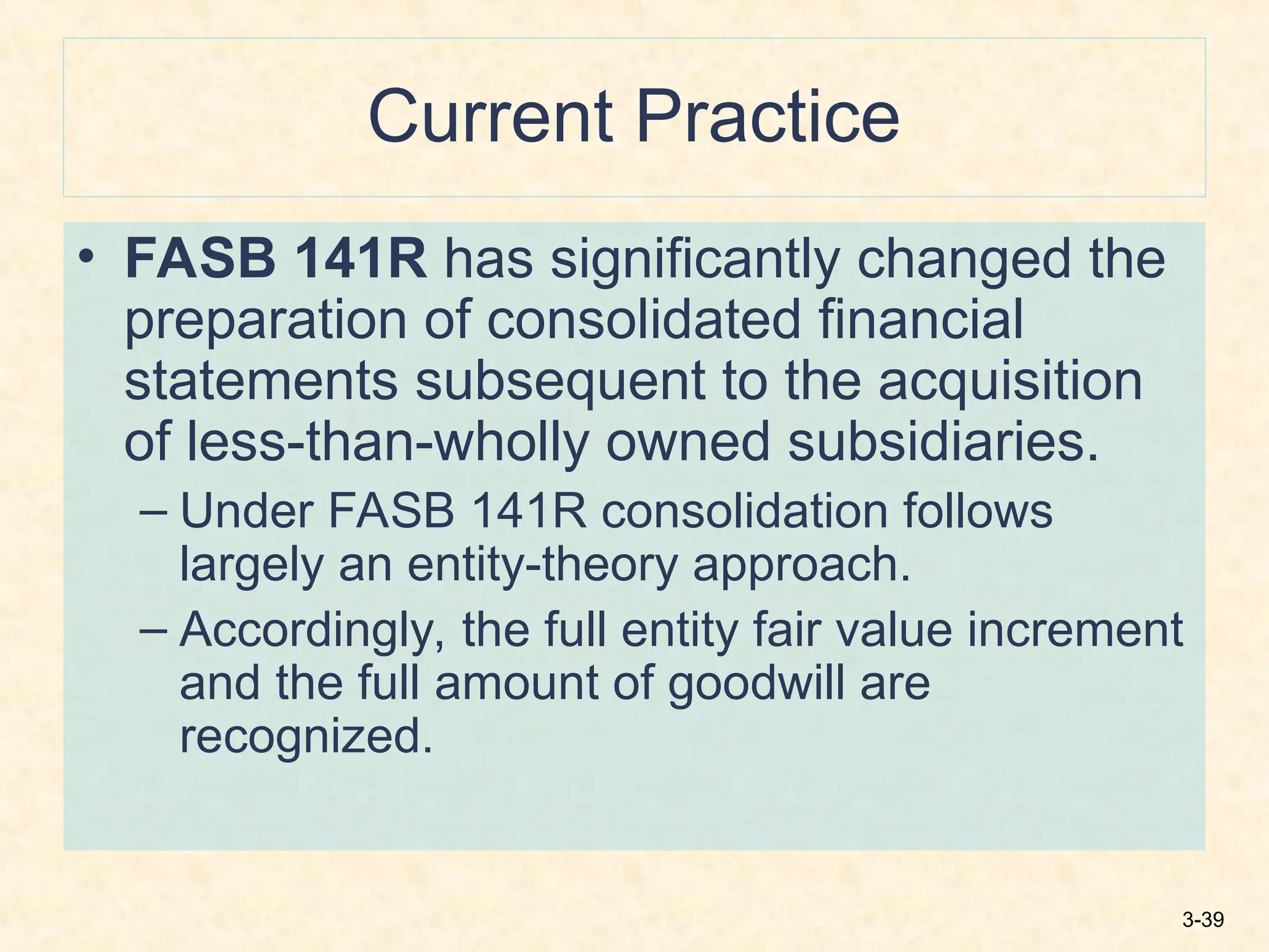 3-39
Current Practice
• FASB 141R has significantly changed the
preparation of consolidated financial
statements subsequent to the acquisition
of less-than-wholly owned subsidiaries.
– Under FASB 141R consolidation follows
largely an entity-theory approach.
– Accordingly, the full entity fair value increment
and the full amount of goodwill are
recognized.
 