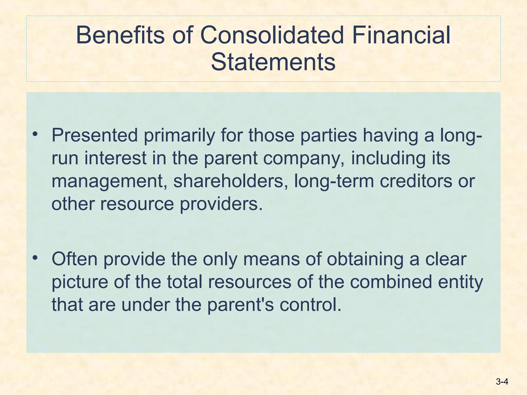 3-4
Benefits of Consolidated Financial
Statements
• Presented primarily for those parties having a long-
run interest in the parent company, including its
management, shareholders, long-term creditors or
other resource providers.
• Often provide the only means of obtaining a clear
picture of the total resources of the combined entity
that are under the parent's control.
 