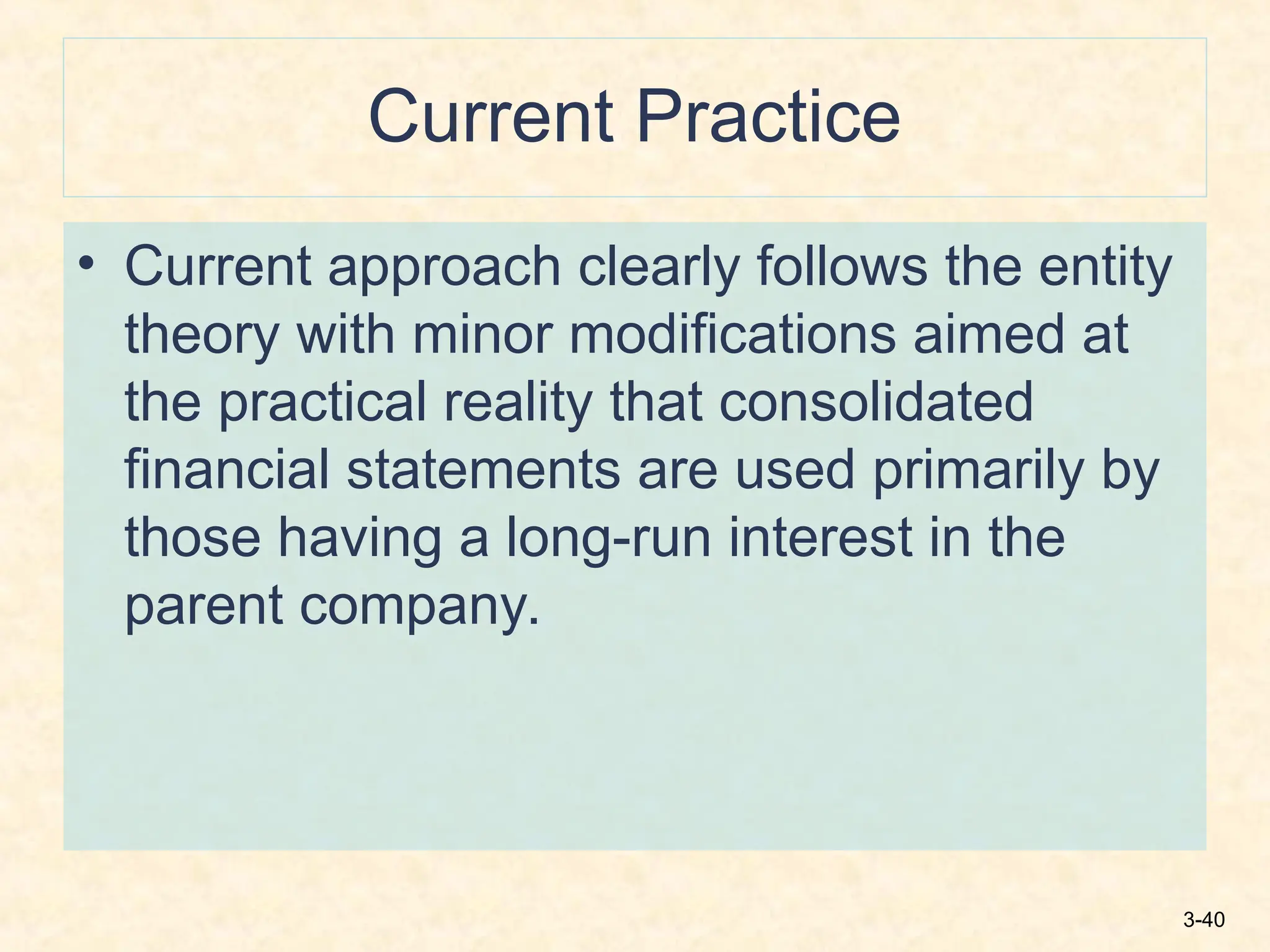 3-40
Current Practice
• Current approach clearly follows the entity
theory with minor modifications aimed at
the practical reality that consolidated
financial statements are used primarily by
those having a long-run interest in the
parent company.
 
