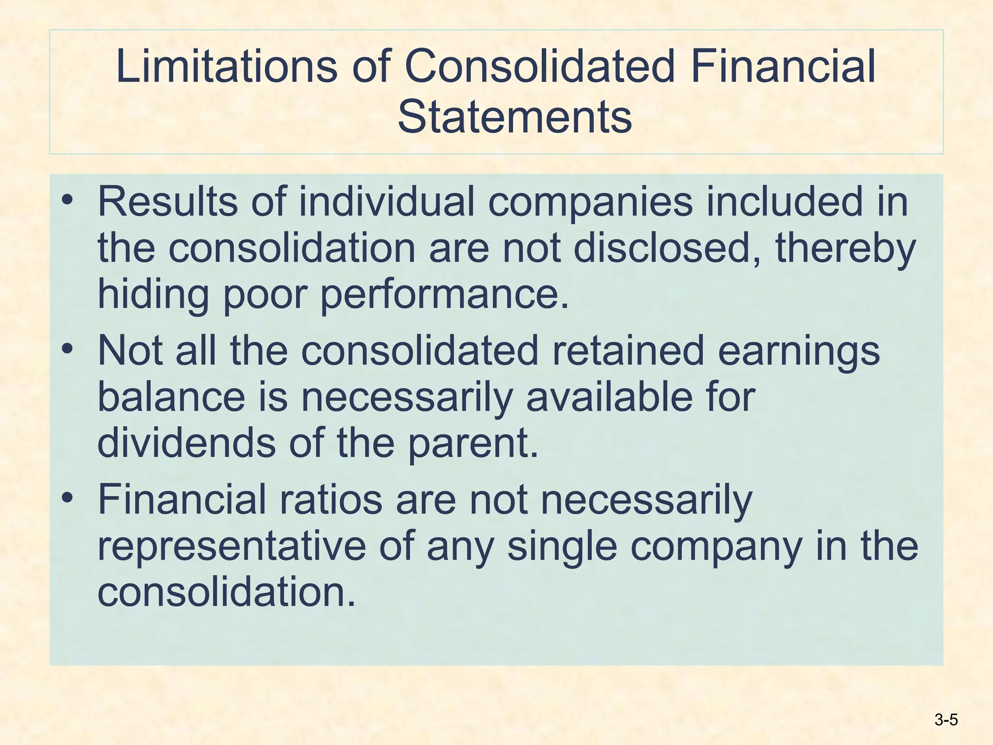 3-5
Limitations of Consolidated Financial
Statements
• Results of individual companies included in
the consolidation are not disclosed, thereby
hiding poor performance.
• Not all the consolidated retained earnings
balance is necessarily available for
dividends of the parent.
• Financial ratios are not necessarily
representative of any single company in the
consolidation.
 