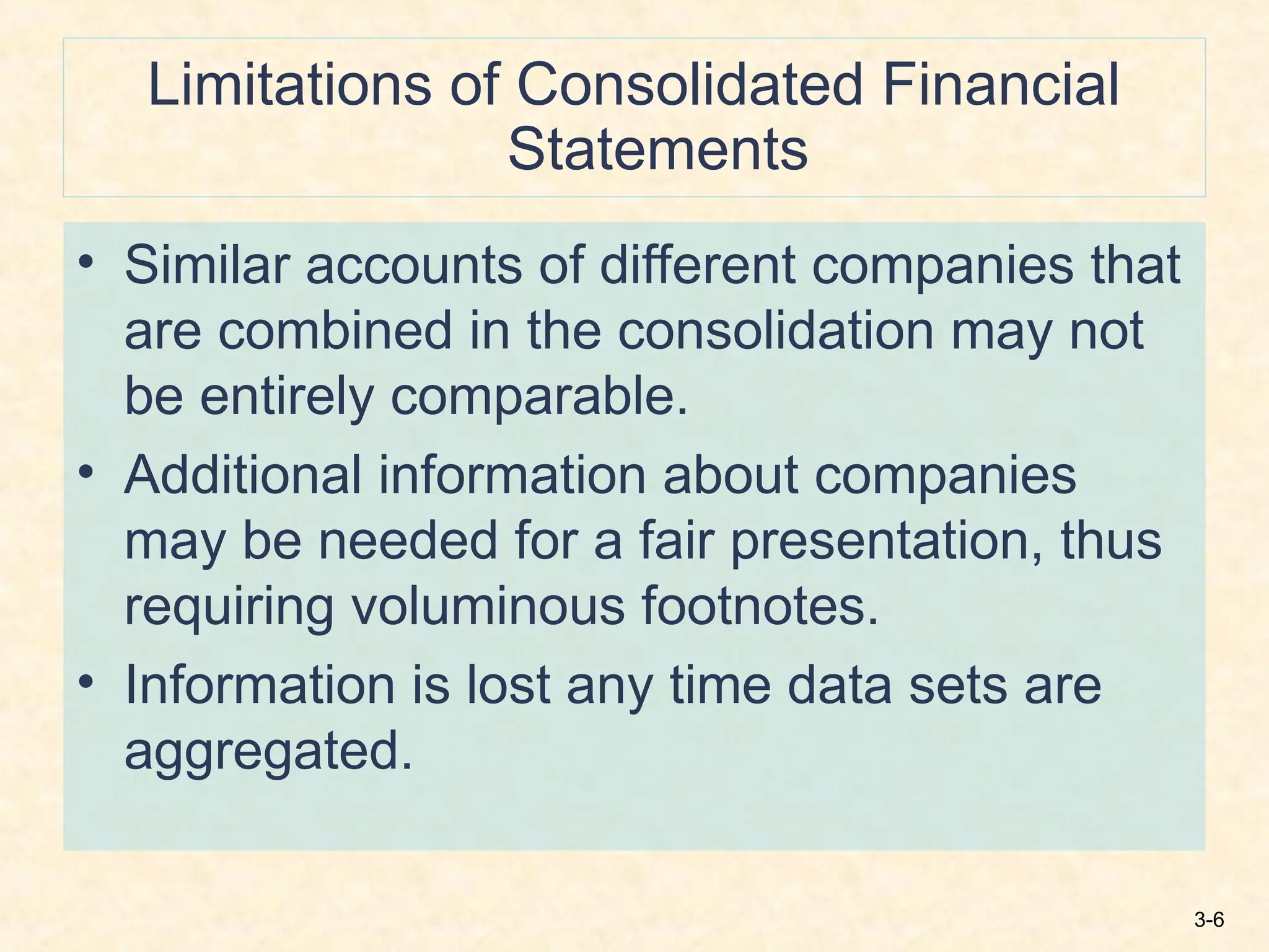 3-6
Limitations of Consolidated Financial
Statements
• Similar accounts of different companies that
are combined in the consolidation may not
be entirely comparable.
• Additional information about companies
may be needed for a fair presentation, thus
requiring voluminous footnotes.
• Information is lost any time data sets are
aggregated.
 