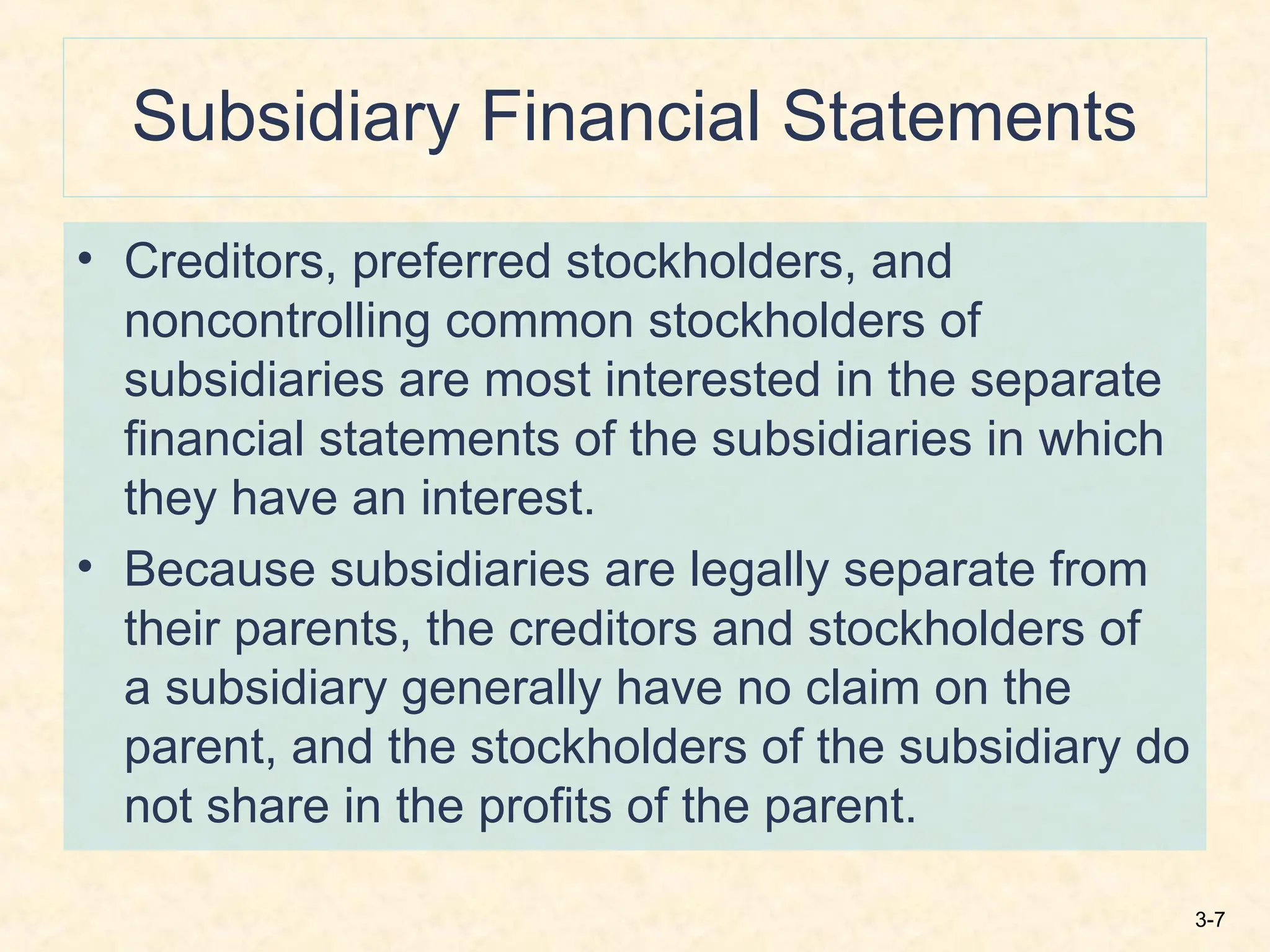 3-7
Subsidiary Financial Statements
• Creditors, preferred stockholders, and
noncontrolling common stockholders of
subsidiaries are most interested in the separate
financial statements of the subsidiaries in which
they have an interest.
• Because subsidiaries are legally separate from
their parents, the creditors and stockholders of
a subsidiary generally have no claim on the
parent, and the stockholders of the subsidiary do
not share in the profits of the parent.
 