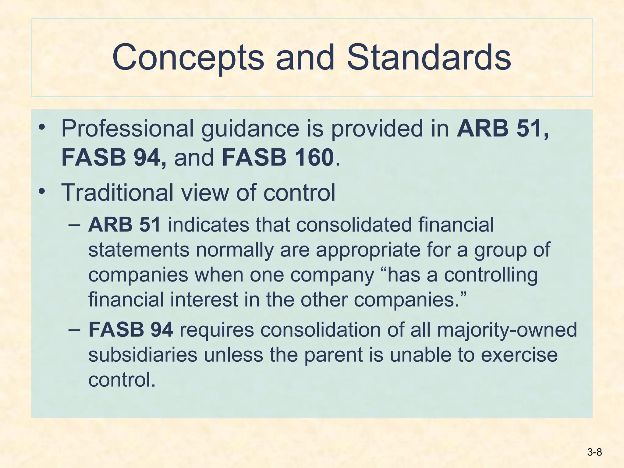 3-8
Concepts and Standards
• Professional guidance is provided in ARB 51,
FASB 94, and FASB 160.
• Traditional view of control
– ARB 51 indicates that consolidated financial
statements normally are appropriate for a group of
companies when one company “has a controlling
financial interest in the other companies.”
– FASB 94 requires consolidation of all majority-owned
subsidiaries unless the parent is unable to exercise
control.
 