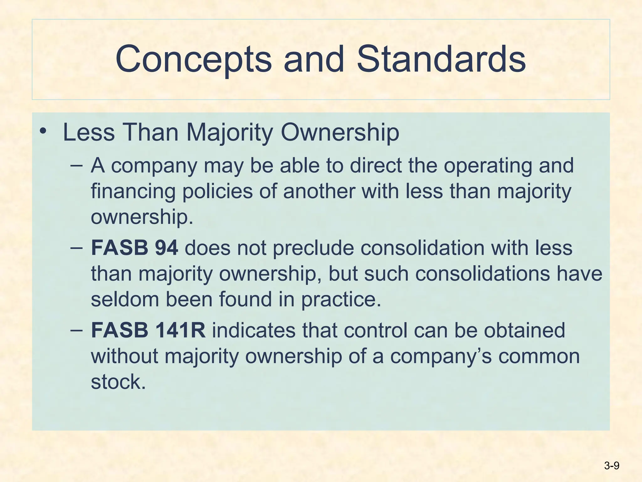 3-9
Concepts and Standards
• Less Than Majority Ownership
– A company may be able to direct the operating and
financing policies of another with less than majority
ownership.
– FASB 94 does not preclude consolidation with less
than majority ownership, but such consolidations have
seldom been found in practice.
– FASB 141R indicates that control can be obtained
without majority ownership of a company’s common
stock.
 