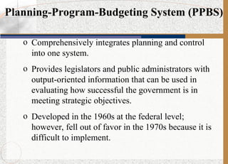 Planning-Program-Budgeting System (PPBS)
o Comprehensively integrates planning and control
into one system.
o Provides legislators and public administrators with
output-oriented information that can be used in
evaluating how successful the government is in
meeting strategic objectives.
o Developed in the 1960s at the federal level;
however, fell out of favor in the 1970s because it is
difficult to implement.
 