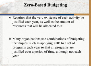 Zero-Based Budgeting
o Requires that the very existence of each activity be
justified each year, as well as the amount of
resources that will be allocated to it.
o Many organizations use combinations of budgeting
techniques, such as applying ZBB to a set of
programs each year so that all programs are
justified over a period of time, although not each
year.
 