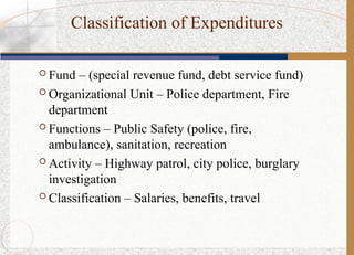 Classification of Expenditures
 Fund – (special revenue fund, debt service fund)
 Organizational Unit – Police department, Fire
department
 Functions – Public Safety (police, fire,
ambulance), sanitation, recreation
 Activity – Highway patrol, city police, burglary
investigation
 Classification – Salaries, benefits, travel
 