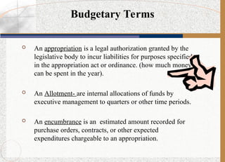  An appropriation is a legal authorization granted by the
legislative body to incur liabilities for purposes specified
in the appropriation act or ordinance. (how much money
can be spent in the year).
 An Allotment- are internal allocations of funds by
executive management to quarters or other time periods.
 An encumbrance is an estimated amount recorded for
purchase orders, contracts, or other expected
expenditures chargeable to an appropriation.
Budgetary Terms
 