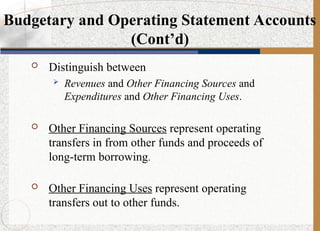  Distinguish between
 Revenues and Other Financing Sources and
Expenditures and Other Financing Uses.
 Other Financing Sources represent operating
transfers in from other funds and proceeds of
long-term borrowing.
 Other Financing Uses represent operating
transfers out to other funds.
Budgetary and Operating Statement Accounts
(Cont’d)
 