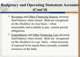  Revenues and Other Financing Sources increase
fund balance when closed. Both are recognized
on the Modified Accrual basis—when
measurable and available to pay current period
obligations.
 Expenditures and Other Financing Uses decrease
fund balance when closed. Both are recognized
on the Modified Accrual basis—when incurred,
if expected to be repaid from currently available
resources of the fund.
Budgetary and Operating Statement Accounts
(Cont’d)
 