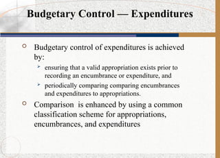  Budgetary control of expenditures is achieved
by:
 ensuring that a valid appropriation exists prior to
recording an encumbrance or expenditure, and
 periodically comparing comparing encumbrances
and expenditures to appropriations.
 Comparison is enhanced by using a common
classification scheme for appropriations,
encumbrances, and expenditures
Budgetary Control — Expenditures
 