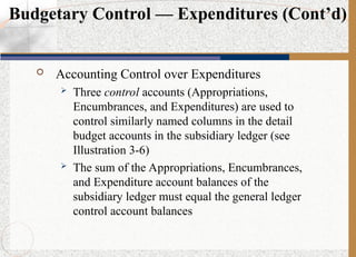  Accounting Control over Expenditures
 Three control accounts (Appropriations,
Encumbrances, and Expenditures) are used to
control similarly named columns in the detail
budget accounts in the subsidiary ledger (see
Illustration 3-6)
 The sum of the Appropriations, Encumbrances,
and Expenditure account balances of the
subsidiary ledger must equal the general ledger
control account balances
Budgetary Control — Expenditures (Cont’d)
 