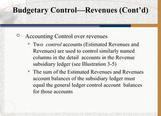  Accounting Control over revenues
 Two control accounts (Estimated Revenues and
Revenues) are used to control similarly named
columns in the detail accounts in the Revenue
subsidiary ledger (see Illustration 3-5)
 The sum of the Estimated Revenues and Revenues
account balances of the subsidiary ledger must
equal the general ledger control account balances
for those accounts
Budgetary Control—Revenues (Cont’d)
 
