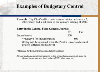 Example: City Clerk's office orders a new printer on January 2,
2005 which had a list price in the vendor's catalog of $500.
Entry in the General Fund General Journal:
Dr. Cr.
Encumbrance 500
**Reserve for Encumbrances 500
(Entry will be reversed when the Printer is received even if
price is different from above)
**Reserve for Encumbrances is a liability Account
At year end any remaining balance in the encumbrance account must be
closed to unreserved fund balance!!!!!!!! (See page 102)
Examples of Budgetary Control
 
