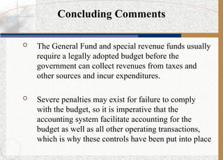  The General Fund and special revenue funds usually
require a legally adopted budget before the
government can collect revenues from taxes and
other sources and incur expenditures.
 Severe penalties may exist for failure to comply
with the budget, so it is imperative that the
accounting system facilitate accounting for the
budget as well as all other operating transactions,
which is why these controls have been put into place
Concluding Comments
 