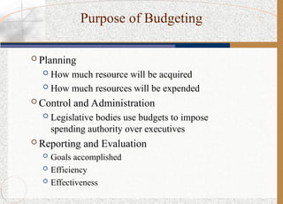 Purpose of Budgeting
 Planning
 How much resource will be acquired
 How much resources will be expended
 Control and Administration
 Legislative bodies use budgets to impose
spending authority over executives
 Reporting and Evaluation
 Goals accomplished
 Efficiency
 Effectiveness
 