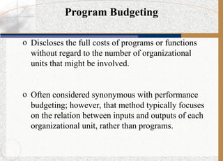 Program Budgeting
o Discloses the full costs of programs or functions
without regard to the number of organizational
units that might be involved.
o Often considered synonymous with performance
budgeting; however, that method typically focuses
on the relation between inputs and outputs of each
organizational unit, rather than programs.
 