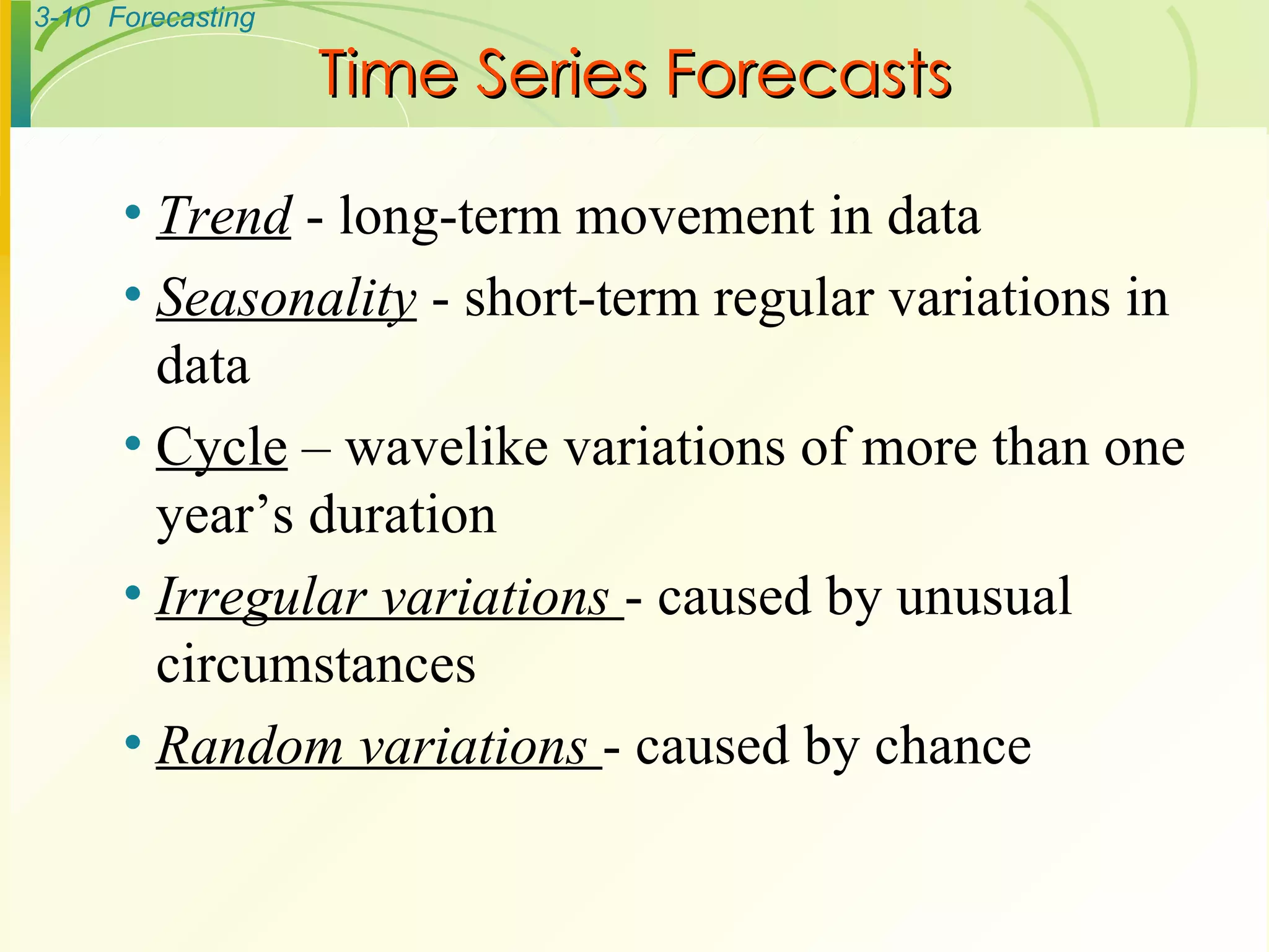 Time Series Forecasts Trend  - long-term movement in data Seasonality  - short-term regular variations in data Cycle  – wavelike variations of more than one year’s duration Irregular variations  - caused by unusual circumstances Random variations  - caused by chance 