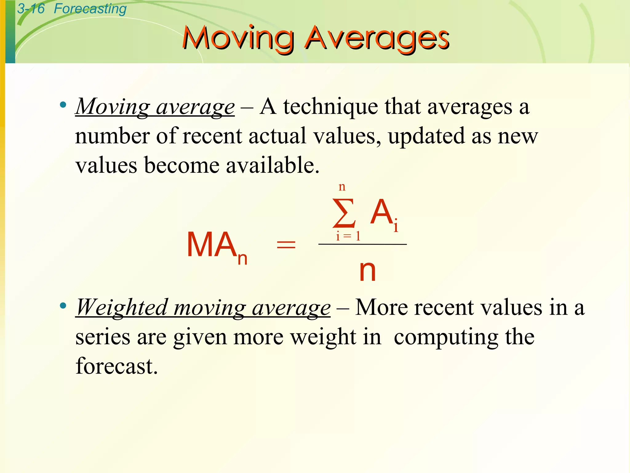 Moving Averages Moving average  – A technique that averages a number of recent actual values, updated as new values become available. Weighted moving average  – More recent values in a series are given more weight in  computing the forecast. MA n  = n A i i = 1  n 