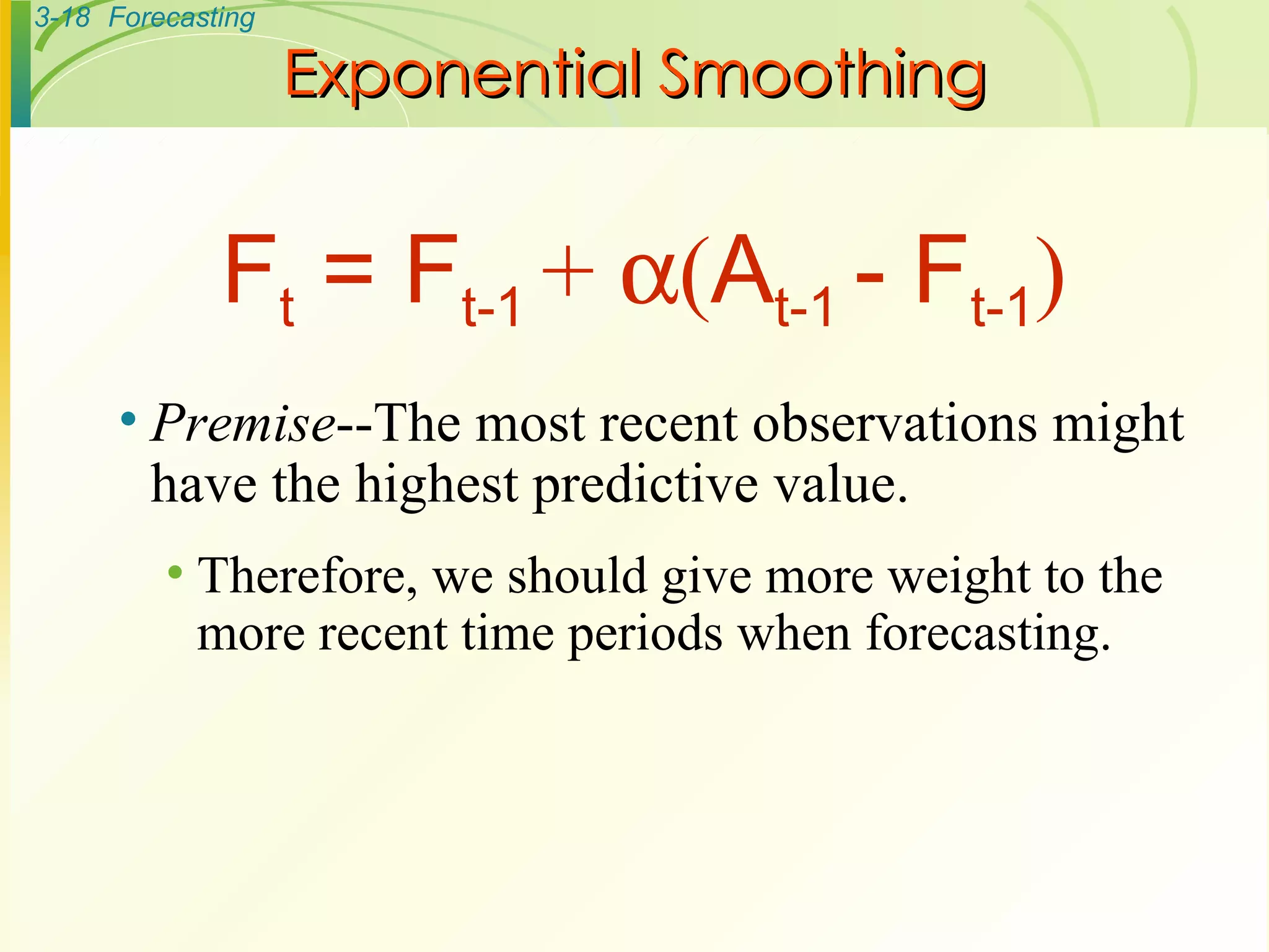 Exponential Smoothing Premise --The most recent observations might have the highest predictive value. Therefore, we should give more weight to the more recent time periods when forecasting. F t  = F t-1  +   ( A t-1  - F t-1 ) 