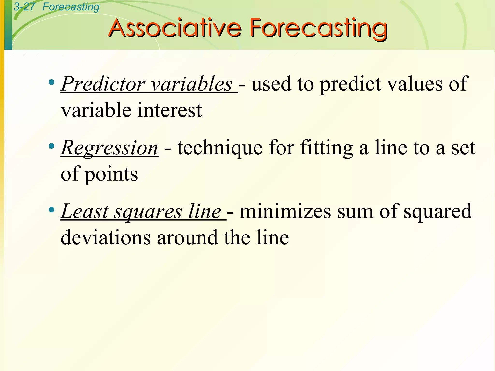 Associative Forecasting Predictor variables  - used to predict values of variable interest Regression  - technique for fitting a line to a set of points Least squares line  - minimizes sum of squared deviations around the line 