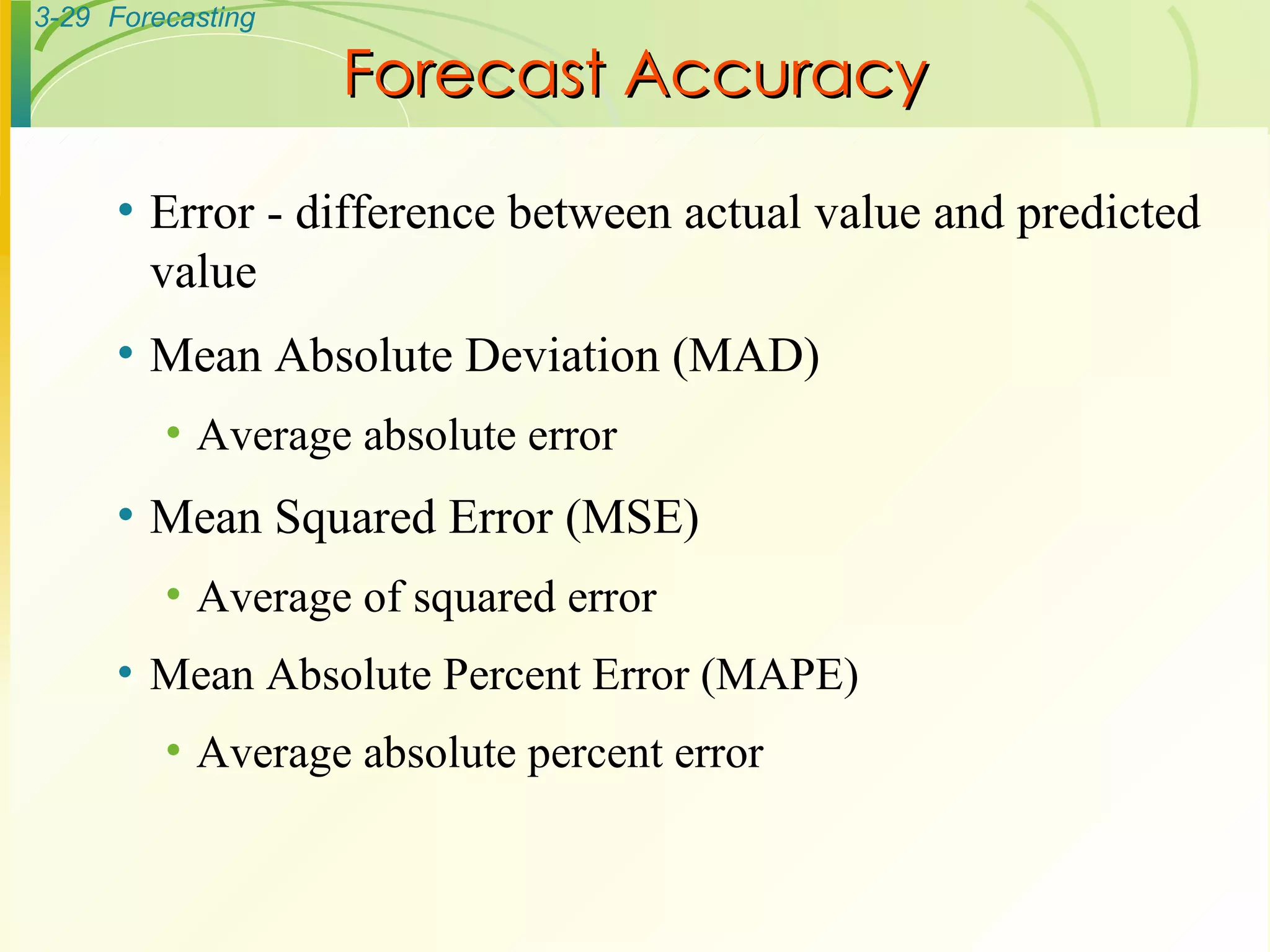 Forecast Accuracy Error - difference between actual value and predicted value Mean Absolute Deviation (MAD) Average absolute error Mean Squared Error (MSE) Average of squared error Mean Absolute Percent Error (MAPE) Average absolute percent error 