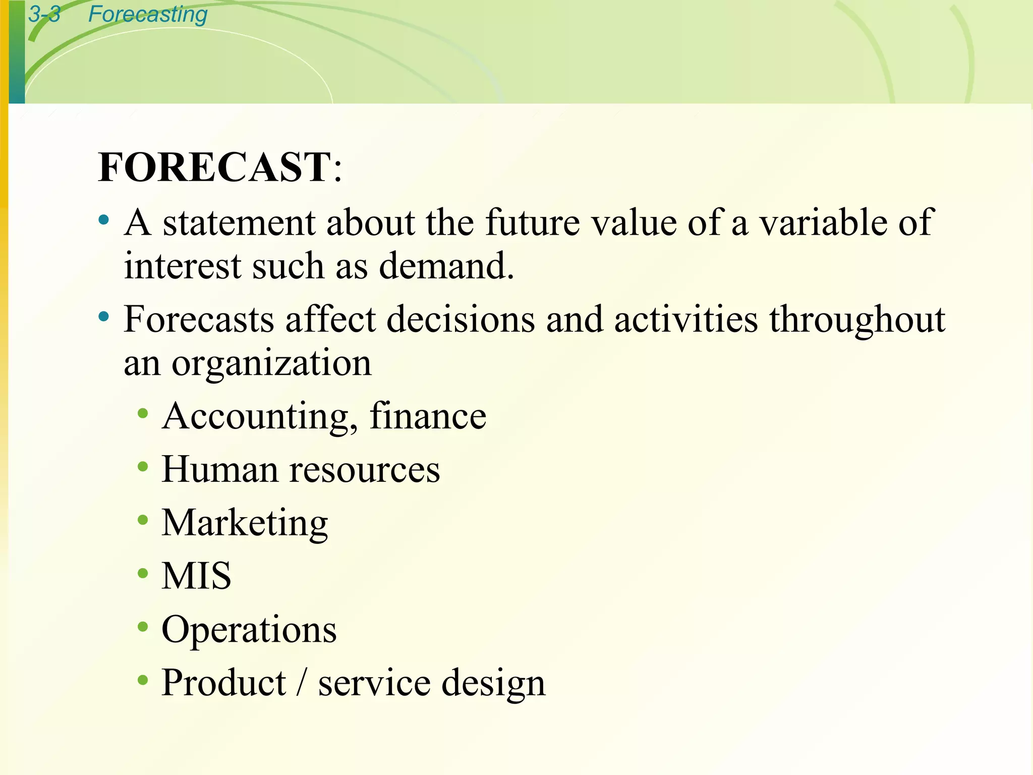 FORECAST : A statement about the future value of a variable of interest such as demand. Forecasts affect decisions and activities throughout an organization Accounting, finance Human resources Marketing MIS Operations Product / service design 