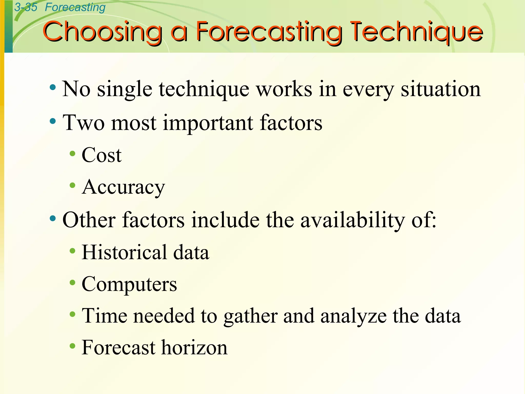 Choosing a Forecasting Technique No single technique works in every situation Two most important factors Cost Accuracy Other factors include the availability of: Historical data Computers Time needed to gather and analyze the data Forecast horizon 