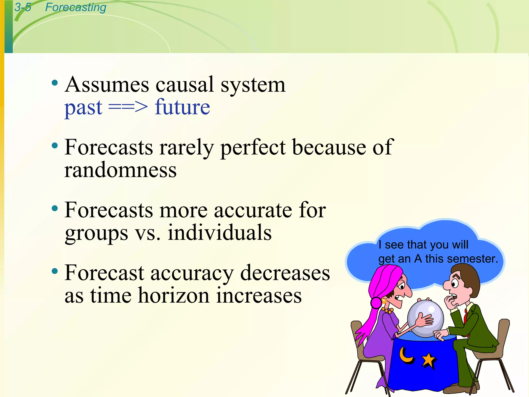 Assumes causal system past ==> future Forecasts rarely perfect because of  randomness Forecasts more accurate for groups vs. individuals Forecast accuracy decreases  as time horizon increases I see that you will get an A this semester. 