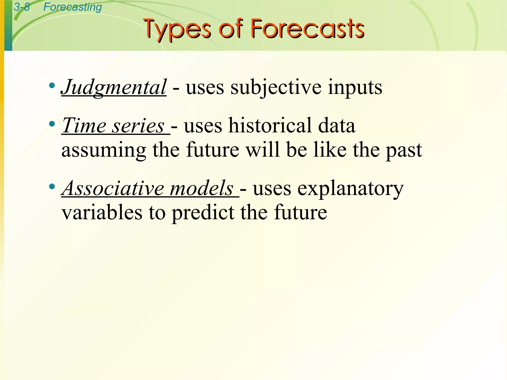 Types of Forecasts Judgmental  - uses subjective inputs Time series  - uses historical data assuming the future will be like the past Associative models  - uses explanatory variables to predict the future 