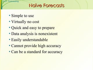 Simple to use Virtually no cost Quick and easy to prepare Data analysis is nonexistent Easily understandable Cannot provide high accuracy Can be a standard for accuracy Naïve Forecasts 