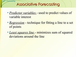 Associative Forecasting Predictor variables  - used to predict values of variable interest Regression  - technique for fitting a line to a set of points Least squares line  - minimizes sum of squared deviations around the line 