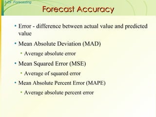 Forecast Accuracy Error - difference between actual value and predicted value Mean Absolute Deviation (MAD) Average absolute error Mean Squared Error (MSE) Average of squared error Mean Absolute Percent Error (MAPE) Average absolute percent error 