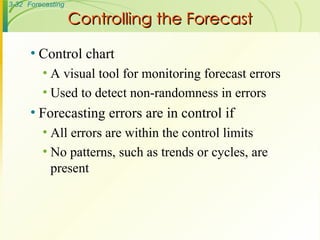 Controlling the Forecast Control chart A visual tool for monitoring forecast errors Used to detect non-randomness in errors Forecasting errors are in control if All errors are within the control limits No patterns, such as trends or cycles, are present 