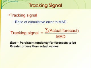 Tracking Signal Tracking signal Ratio of cumulative error to MAD Bias  – Persistent tendency for forecasts to be Greater or less than actual values. Tracking signal = ( Actual - forecast ) MAD  