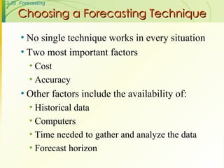 Choosing a Forecasting Technique No single technique works in every situation Two most important factors Cost Accuracy Other factors include the availability of: Historical data Computers Time needed to gather and analyze the data Forecast horizon 