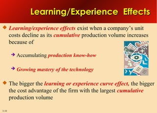 Learning/Experience Effects
 Learning/experience effects exist when a company’s unit

costs decline as its cumulative production volume increases
because of


Accumulating production know-how



Growing mastery of the technology

 The bigger the learning or experience curve effect, the bigger

the cost advantage of the firm with the largest cumulative
production volume
3-10

 