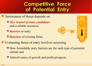 Competitive Force
of Potential Entry
 Seriousness of threat depends on


Size of pool of entry candidates
and available resources



Barriers to entry



Reaction of existing firms

 Evaluating threat of entry involves assessing



3-19

How formidable entry barriers are for each type of potential
entrant and
Attractiveness of growth and profit prospects

 