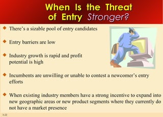 When Is the Threat
of Entry Stronger?
 There’s a sizable pool of entry candidates
 Entry barriers are low
 Industry growth is rapid and profit

potential is high
 Incumbents are unwilling or unable to contest a newcomer’s entry

efforts
 When existing industry members have a strong incentive to expand into

new geographic areas or new product segments where they currently do
not have a market presence
3-22

 