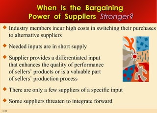 When Is the Bargaining
Power of Suppliers Stronger?
 Industry members incur high costs in switching their purchases

to alternative suppliers
 Needed inputs are in short supply
 Supplier provides a differentiated input

that enhances the quality of performance
of sellers’ products or is a valuable part
of sellers’ production process
 There are only a few suppliers of a specific input
 Some suppliers threaten to integrate forward
3-30

 