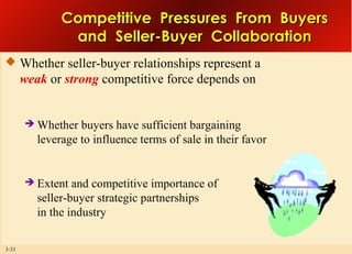 Competitive Pressures From Buyers
and Seller-Buyer Collaboration
 Whether seller-buyer relationships represent a

weak or strong competitive force depends on





3-33

Whether buyers have sufficient bargaining
leverage to influence terms of sale in their favor

Extent and competitive importance of
seller-buyer strategic partnerships
in the industry

 