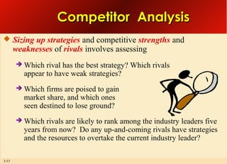 Competitor Analysis
 Sizing up strategies and competitive strengths and

weaknesses of rivals involves assessing




Which firms are poised to gain
market share, and which ones
seen destined to lose ground?



3-53

Which rival has the best strategy? Which rivals
appear to have weak strategies?

Which rivals are likely to rank among the industry leaders five
years from now? Do any up-and-coming rivals have strategies
and the resources to overtake the current industry leader?

 