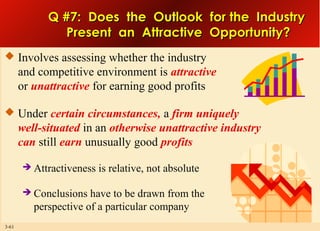Q #7: Does the Outlook for the Industry
Present an Attractive Opportunity?
 Involves assessing whether the industry

and competitive environment is attractive
or unattractive for earning good profits
 Under certain circumstances, a firm uniquely

well-situated in an otherwise unattractive industry
can still earn unusually good profits



3-61

Attractiveness is relative, not absolute
Conclusions have to be drawn from the
perspective of a particular company

 
