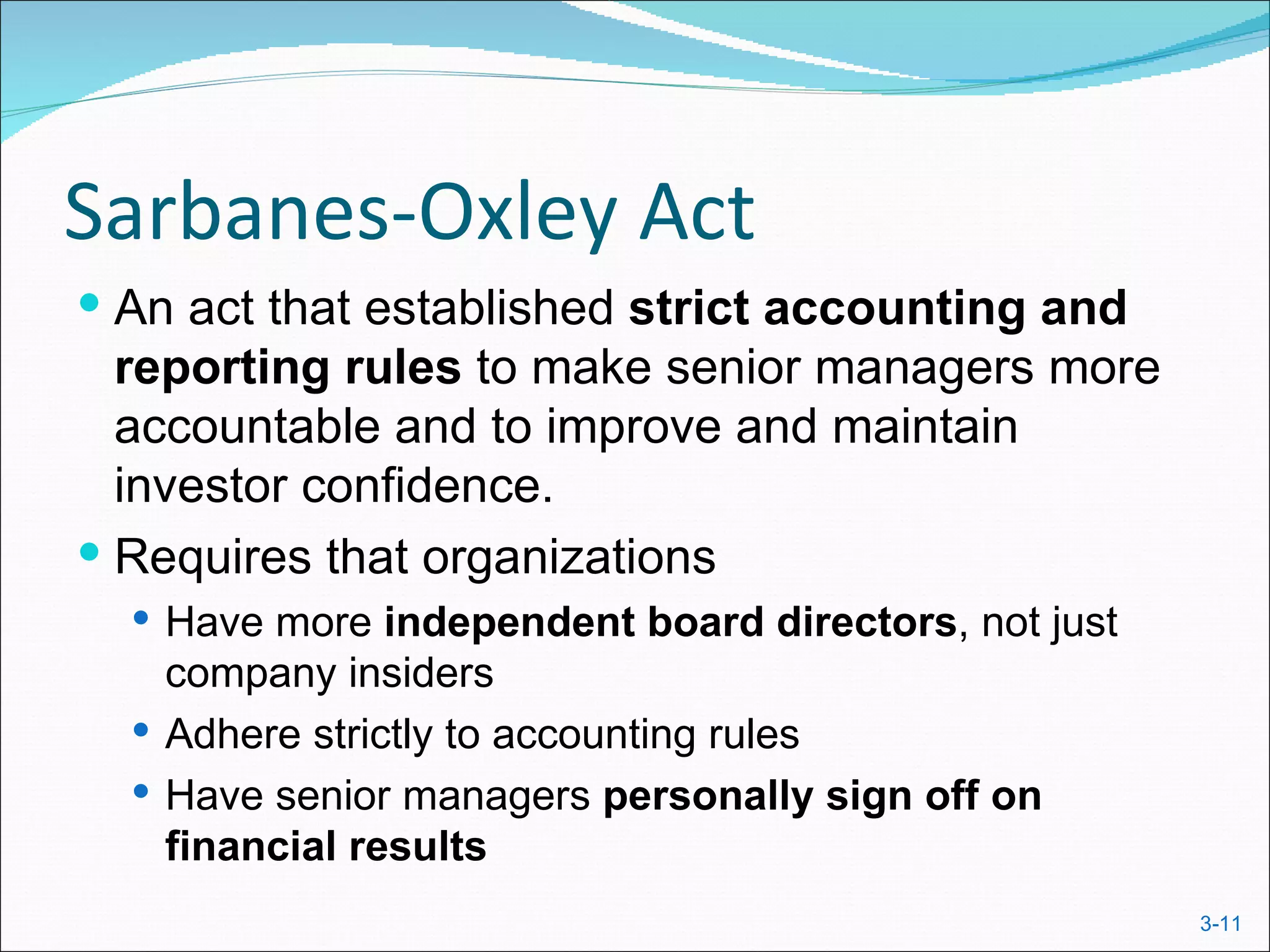 Sarbanes-Oxley Act
 An act that established strict accounting and
  reporting rules to make senior managers more
  accountable and to improve and maintain
  investor confidence.
 Requires that organizations
   Have more independent board directors, not just
    company insiders
   Adhere strictly to accounting rules
   Have senior managers personally sign off on
    financial results
                                                      3-11
 