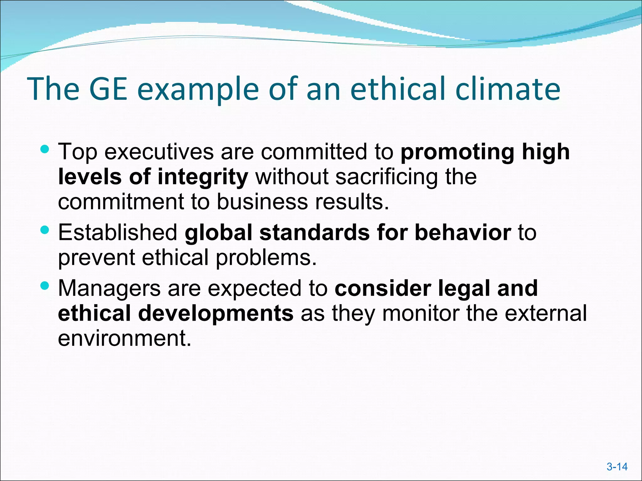 The GE example of an ethical climate
 Top executives are committed to promoting high
  levels of integrity without sacrificing the
  commitment to business results.
 Established global standards for behavior to
  prevent ethical problems.
 Managers are expected to consider legal and
  ethical developments as they monitor the external
  environment.




                                                      3-14
 