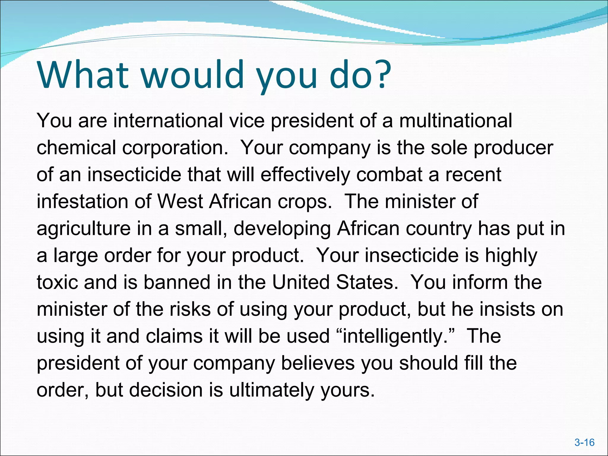 What would you do?
You are international vice president of a multinational
chemical corporation. Your company is the sole producer
of an insecticide that will effectively combat a recent
infestation of West African crops. The minister of
agriculture in a small, developing African country has put in
a large order for your product. Your insecticide is highly
toxic and is banned in the United States. You inform the
minister of the risks of using your product, but he insists on
using it and claims it will be used “intelligently.” The
president of your company believes you should fill the
order, but decision is ultimately yours.

                                                                 3-16
 