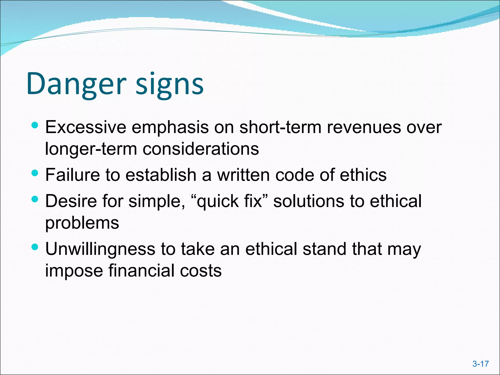 Danger signs
 Excessive emphasis on short-term revenues over
  longer-term considerations
 Failure to establish a written code of ethics
 Desire for simple, “quick fix” solutions to ethical
  problems
 Unwillingness to take an ethical stand that may
  impose financial costs



                                                        3-17
 
