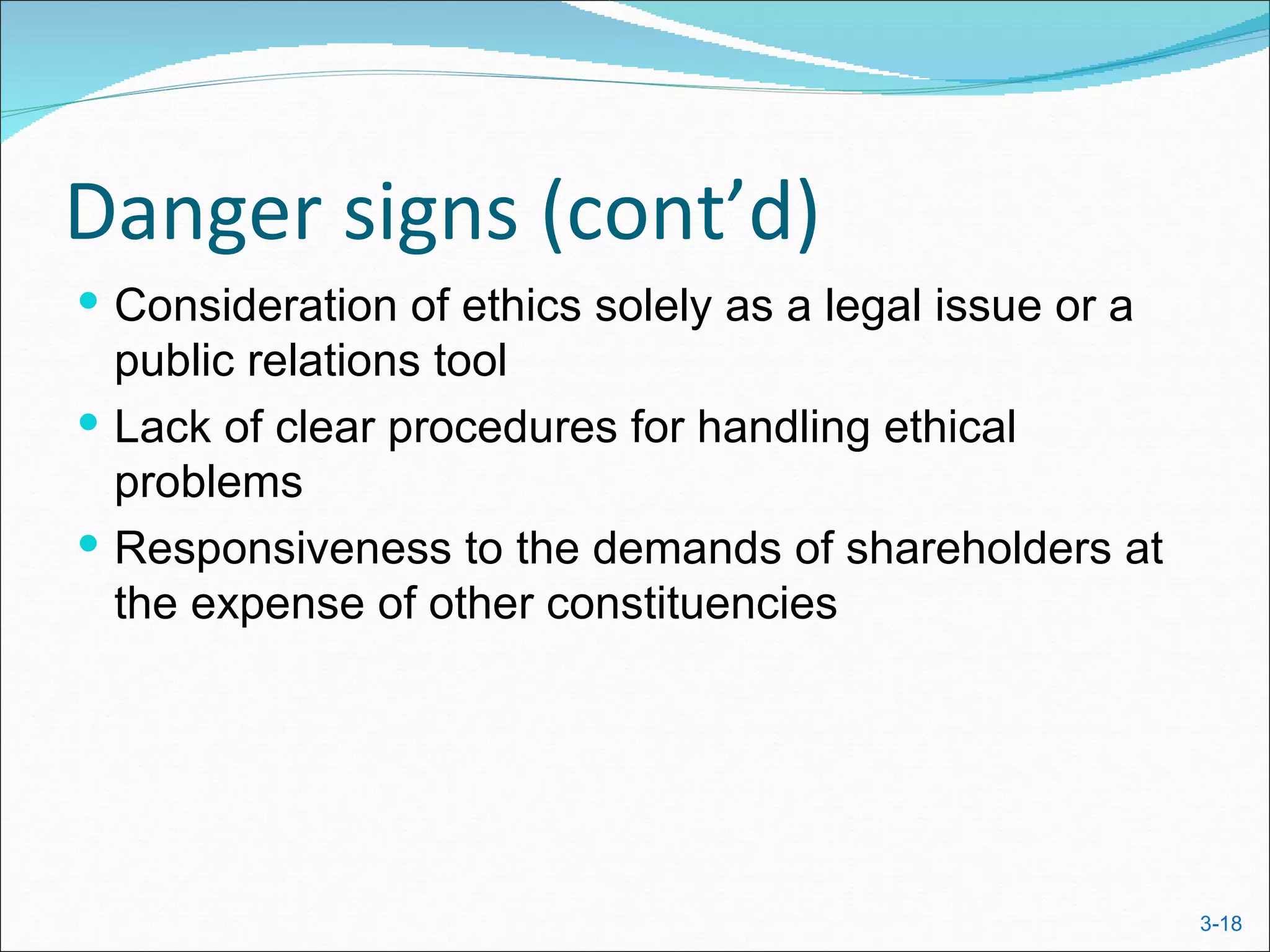 Danger signs (cont’d)
 Consideration of ethics solely as a legal issue or a
  public relations tool
 Lack of clear procedures for handling ethical
  problems
 Responsiveness to the demands of shareholders at
  the expense of other constituencies




                                                         3-18
 
