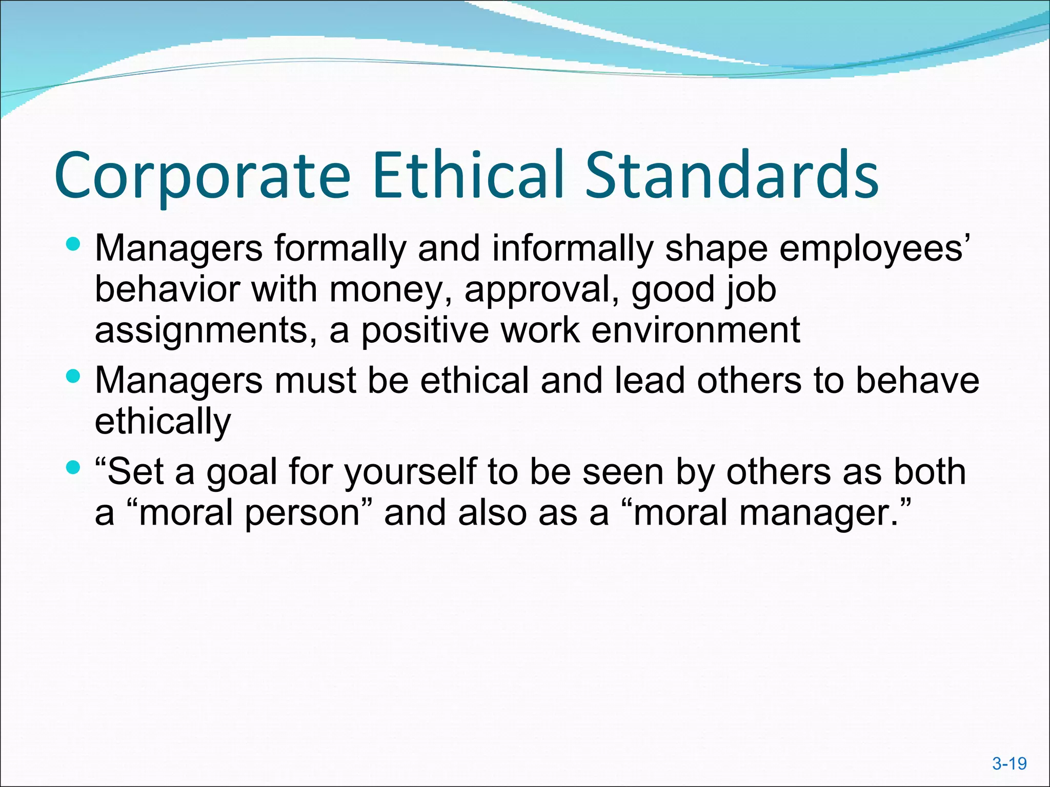 Corporate Ethical Standards
 Managers formally and informally shape employees’
  behavior with money, approval, good job
  assignments, a positive work environment
 Managers must be ethical and lead others to behave
  ethically
 “Set a goal for yourself to be seen by others as both
  a “moral person” and also as a “moral manager.”




                                                          3-19
 
